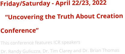 Friday/Saturday - April 22/23, 2022    “Uncovering the Truth About Creation  Conference” This conference features ICR speakers  Dr. Randy Guliuzza, Dr. Tim Clarey and Dr. Brian Thomas